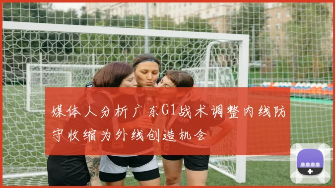 媒体人分析广东G1战术调整内线防守收缩为外线创造机会