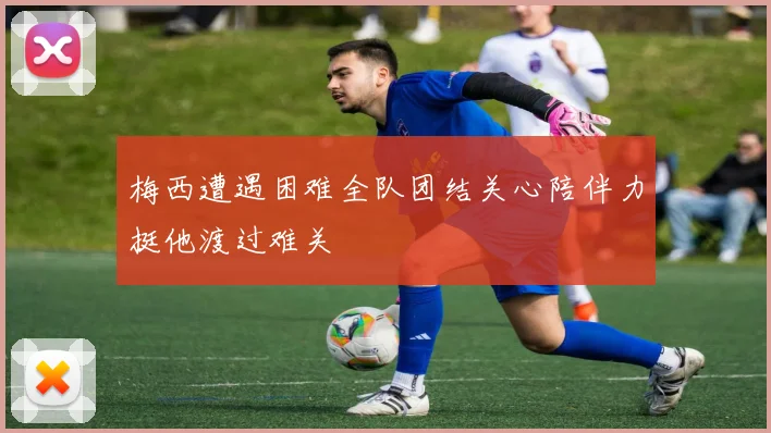 梅西遭遇困难全队团结关心陪伴力挺他渡过难关