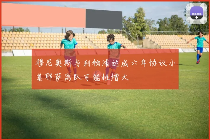 穆尼奥斯与利物浦达成六年协议小基耶萨离队可能性增大