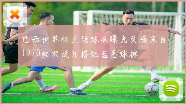 巴西世界杯主场球衣曝光灵感来自1970经典设计搭配蓝色球裤