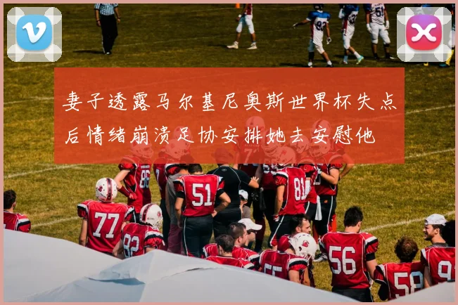 妻子透露马尔基尼奥斯世界杯失点后情绪崩溃足协安排她去安慰他