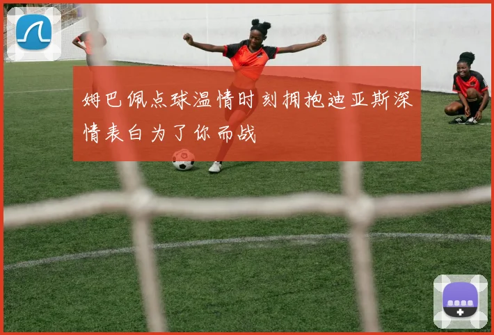 姆巴佩点球温情时刻拥抱迪亚斯深情表白为了你而战