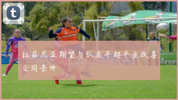 拉菲尼亚期望与队友平起平坐改善合同条件