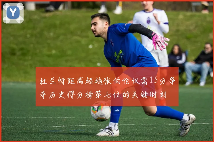 杜兰特距离超越张伯伦仅需15分争夺历史得分榜第七位的关键时刻