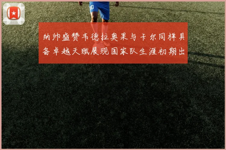 纳帅盛赞韦德拉奥果与卡尔同样具备卓越天赋展现国家队生涯初期出色表现