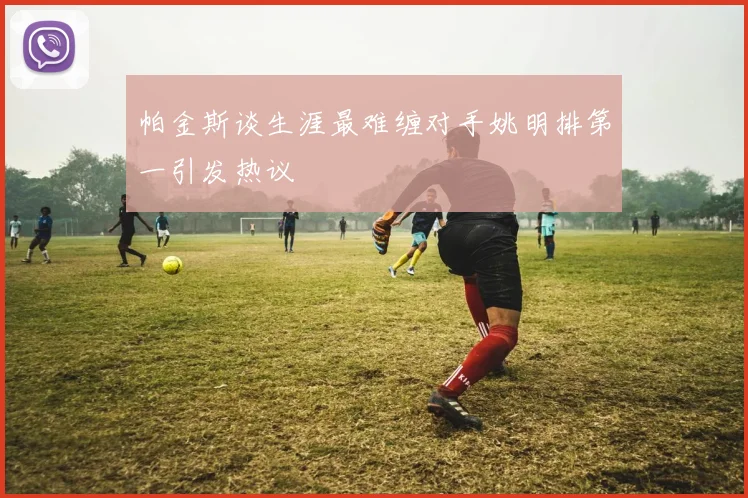 帕金斯谈生涯最难缠对手姚明排第一引发热议