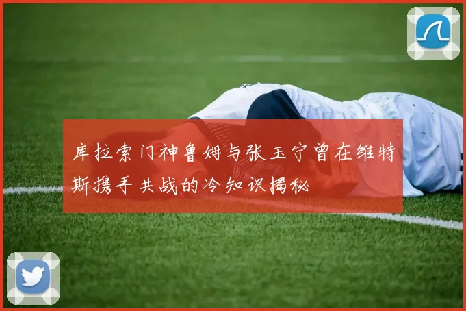 库拉索门神鲁姆与张玉宁曾在维特斯携手共战的冷知识揭秘