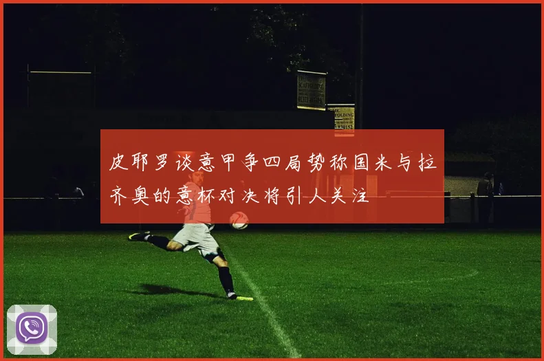 皮耶罗谈意甲争四局势称国米与拉齐奥的意杯对决将引人关注
