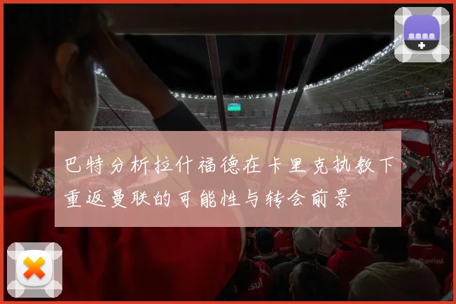 巴特分析拉什福德在卡里克执教下重返曼联的可能性与转会前景