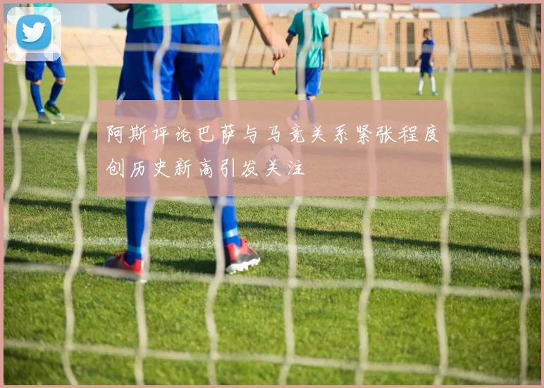 阿斯评论巴萨与马竞关系紧张程度创历史新高引发关注