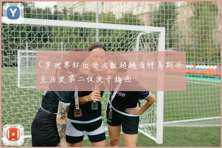 C罗世界杯出场次数超越马特乌斯升至历史第二仅次于梅西