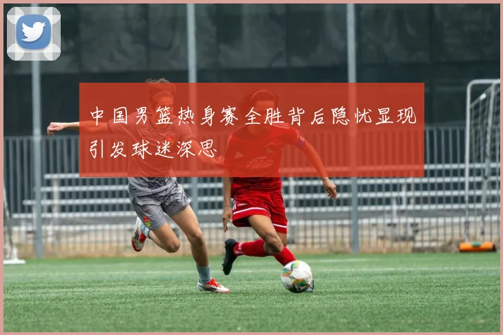 中国男篮热身赛全胜背后隐忧显现引发球迷深思