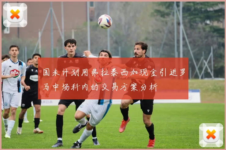 国米计划用弗拉泰西加现金引进罗马中场科内的交易方案分析