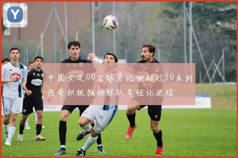 中国女足00后球员比例超过50米利西奇积极推动球队年轻化进程