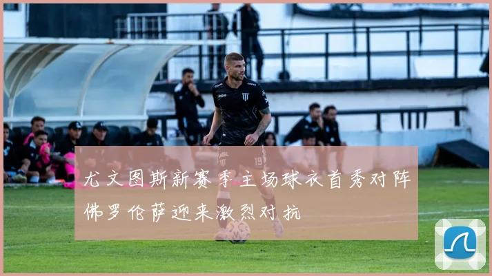 尤文图斯新赛季主场球衣首秀对阵佛罗伦萨迎来激烈对抗