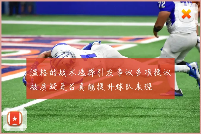 温格的战术选择引发争议多项提议被质疑是否真能提升球队表现