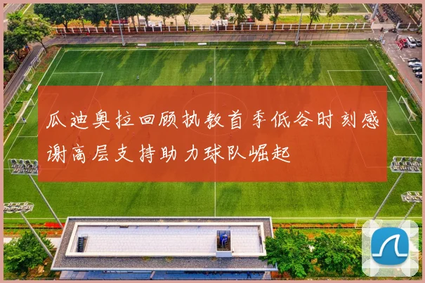 瓜迪奥拉回顾执教首季低谷时刻感谢高层支持助力球队崛起