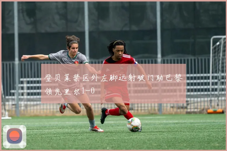 登贝莱禁区外左脚远射破门助巴黎领先里尔1-0