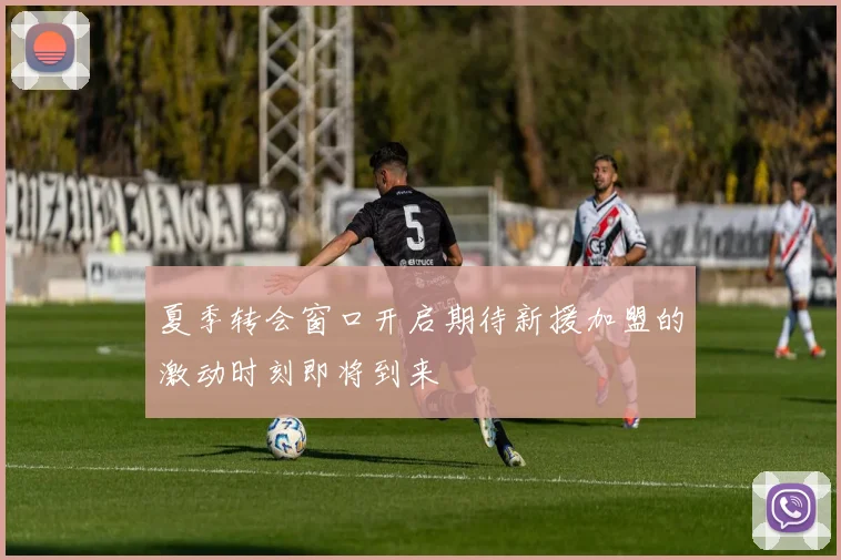 夏季转会窗口开启期待新援加盟的激动时刻即将到来