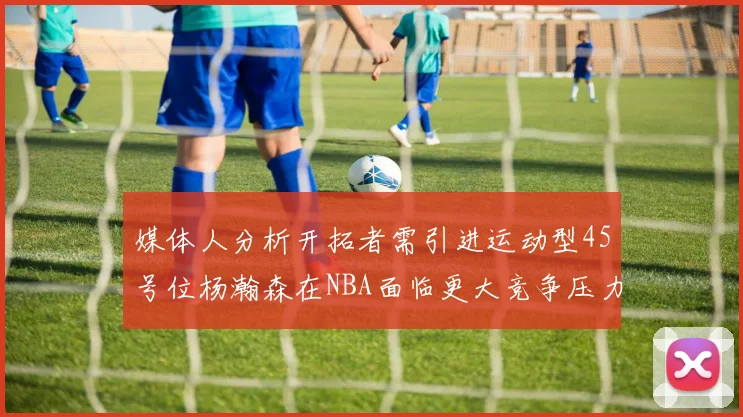 媒体人分析开拓者需引进运动型45号位杨瀚森在NBA面临更大竞争压力