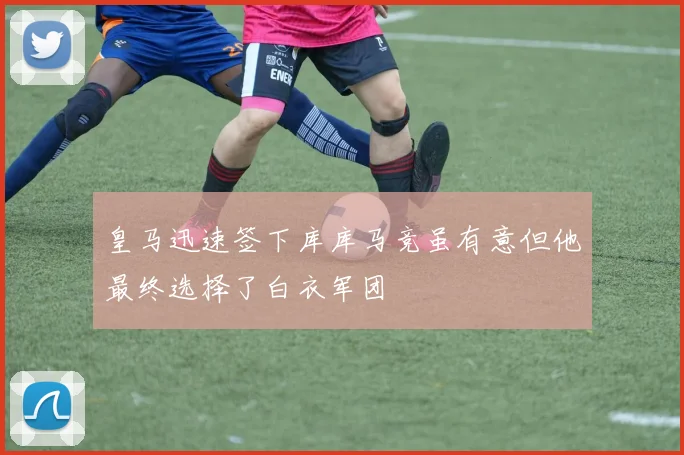 皇马迅速签下库库马竞虽有意但他最终选择了白衣军团