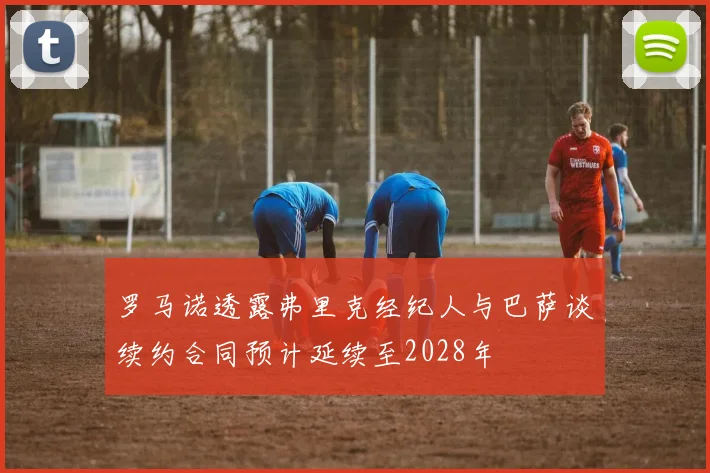 罗马诺透露弗里克经纪人与巴萨谈续约合同预计延续至2028年