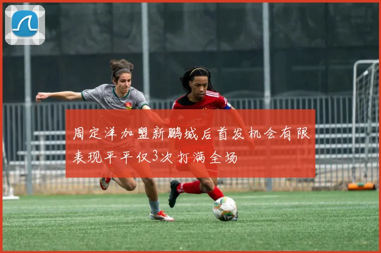 周定洋加盟新鹏城后首发机会有限表现平平仅3次打满全场