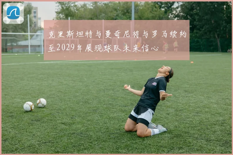 克里斯坦特与曼奇尼将与罗马续约至2029年展现球队未来信心